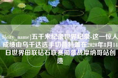 邳州五千米纪录世界纪录-这一惊人成绩由乌干达选手切普特盖在2020年8月14日世界田联钻石联赛揭幕战摩纳哥站创造