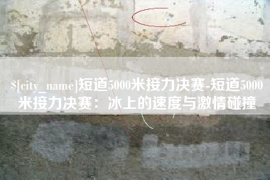 邳州短道5000米接力决赛-短道5000米接力决赛：冰上的速度与激情碰撞