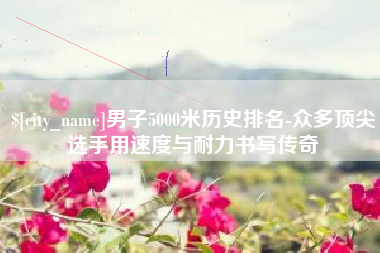 邳州男子5000米历史排名-众多顶尖选手用速度与耐力书写传奇